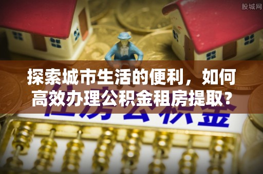平湖探索城市生活的便利，如何高效办理公积金租房提取？