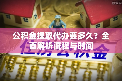 平湖公积金提取代办要多久？全面解析流程与时间