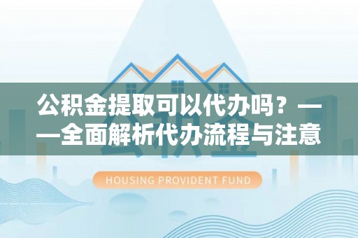 平湖公积金提取可以代办吗？——全面解析代办流程与注意事项